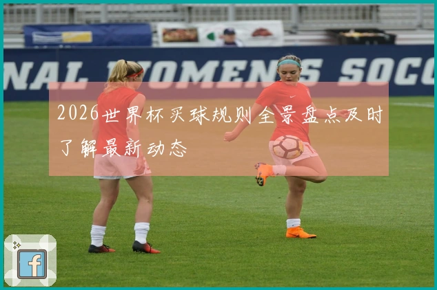 2026世界杯买球规则全景盘点及时了解最新动态