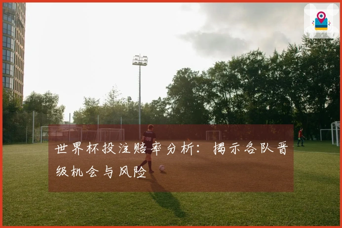 世界杯投注赔率分析：揭示各队晋级机会与风险