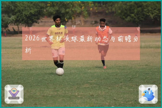 2026世界杯滚球最新动态与前瞻分析
